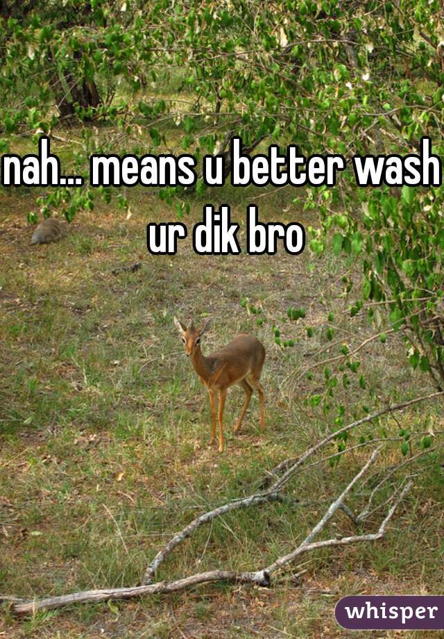 nah… means u better wash ur dik bro