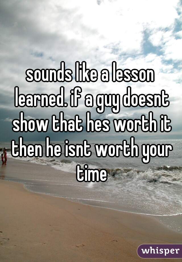 sounds like a lesson learned. if a guy doesnt show that hes worth it then he isnt worth your time
