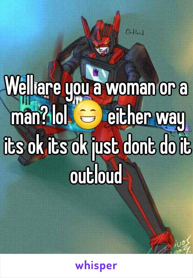 Well are you a woman or a man? lol 😁 either way its ok its ok just dont do it outloud 