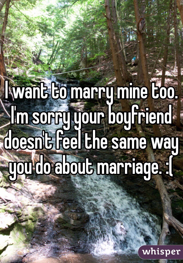 I want to marry mine too. I'm sorry your boyfriend doesn't feel the same way you do about marriage. :( 