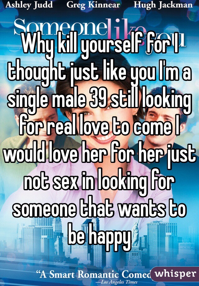 Why kill yourself for I thought just like you I'm a single male 39 still looking for real love to come I would love her for her just not sex in looking for someone that wants to be happy