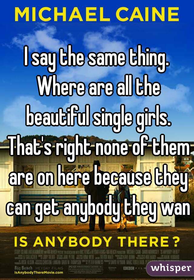 I say the same thing. Where are all the beautiful single girls. That's right none of them are on here because they can get anybody they want