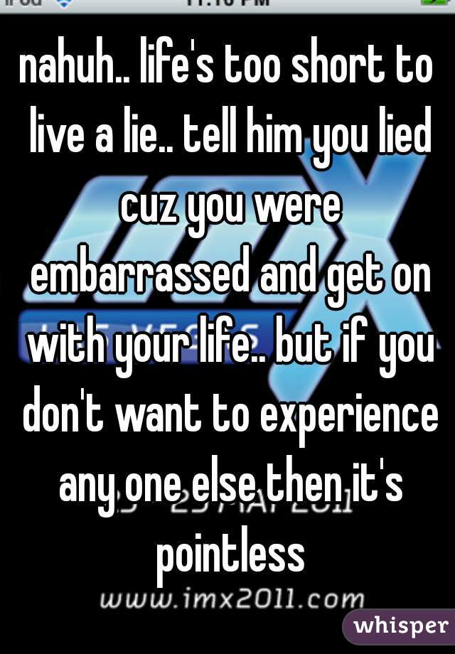 nahuh.. life's too short to live a lie.. tell him you lied cuz you were embarrassed and get on with your life.. but if you don't want to experience any one else then it's pointless