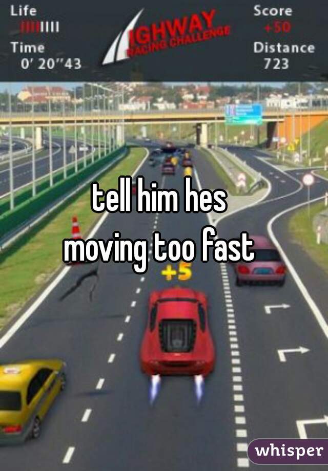 tell him hes 
moving too fast 