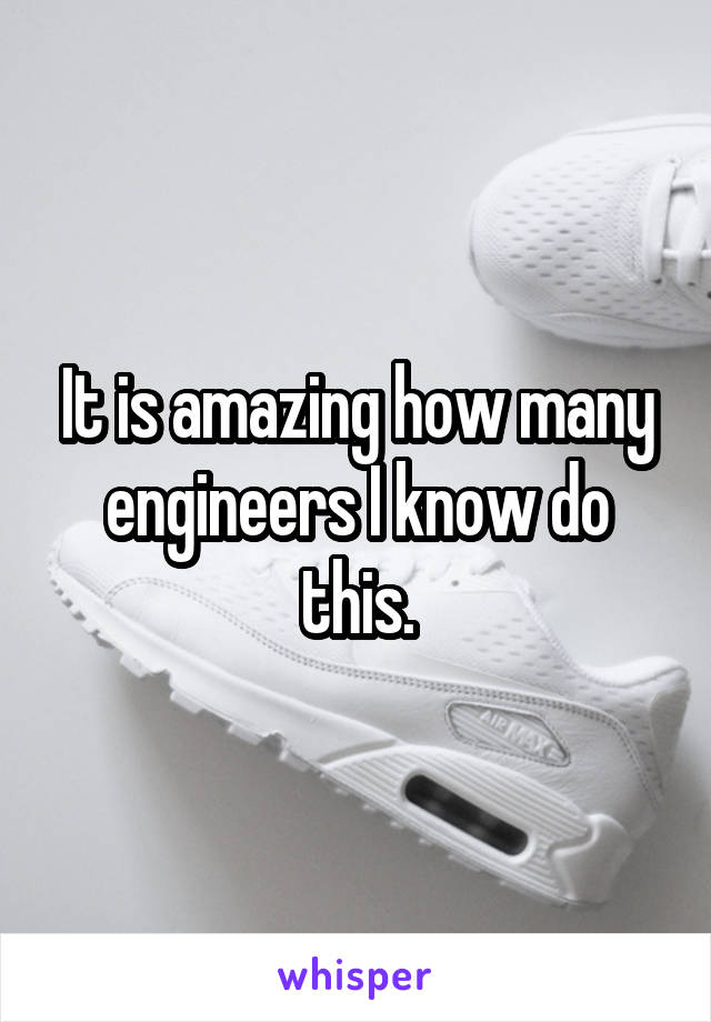 It is amazing how many engineers I know do this.