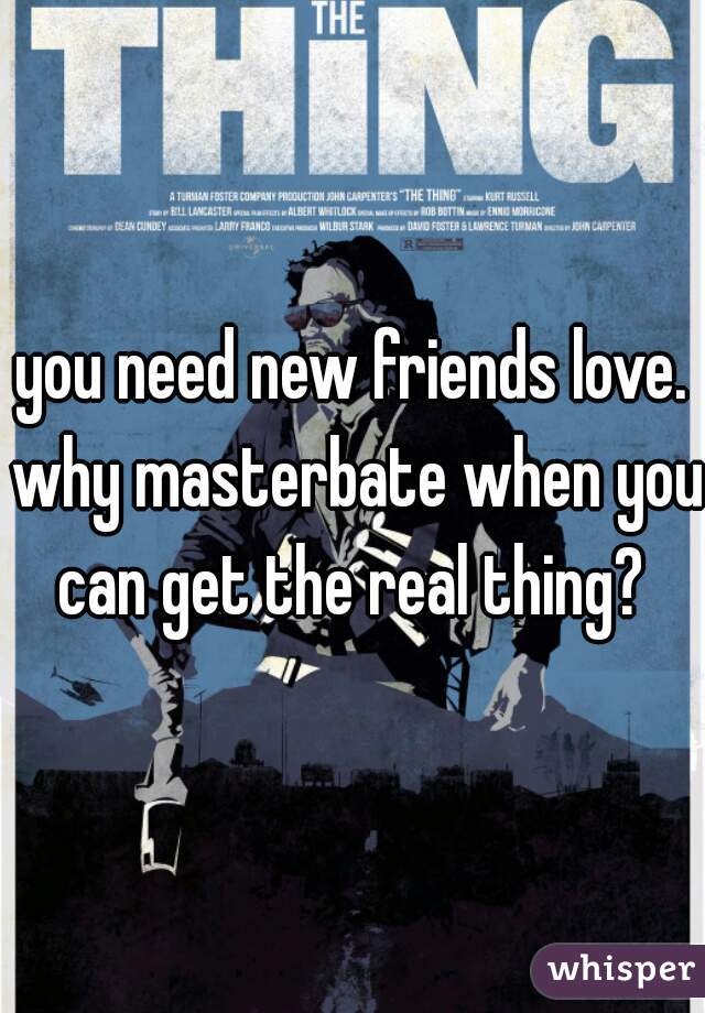 you need new friends love. why masterbate when you can get the real thing? 