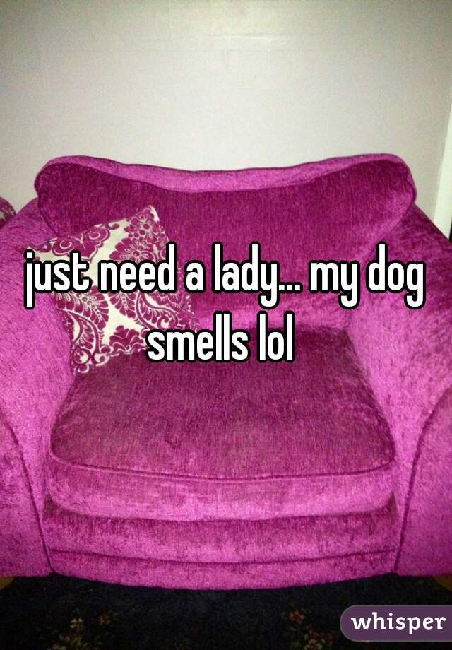 just need a lady... my dog smells lol  