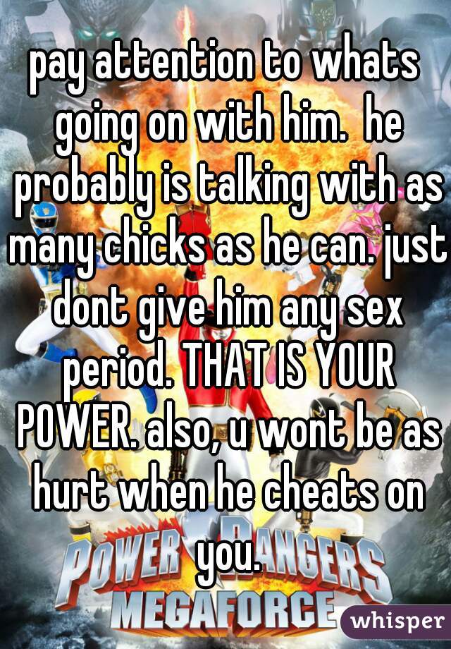 pay attention to whats going on with him.  he probably is talking with as many chicks as he can. just dont give him any sex period. THAT IS YOUR POWER. also, u wont be as hurt when he cheats on you.
