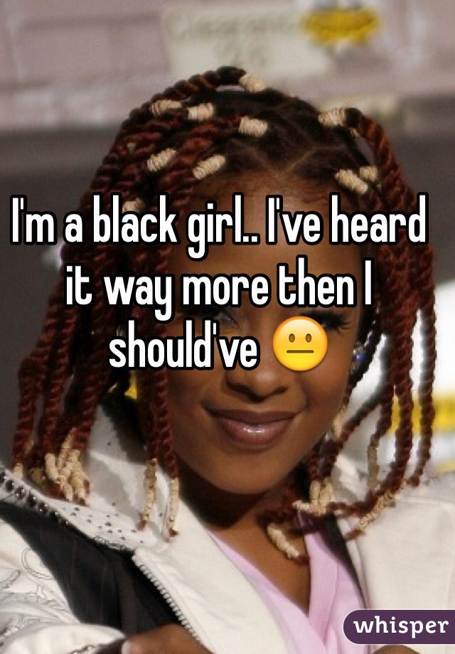 I'm a black girl.. I've heard it way more then I should've 😐