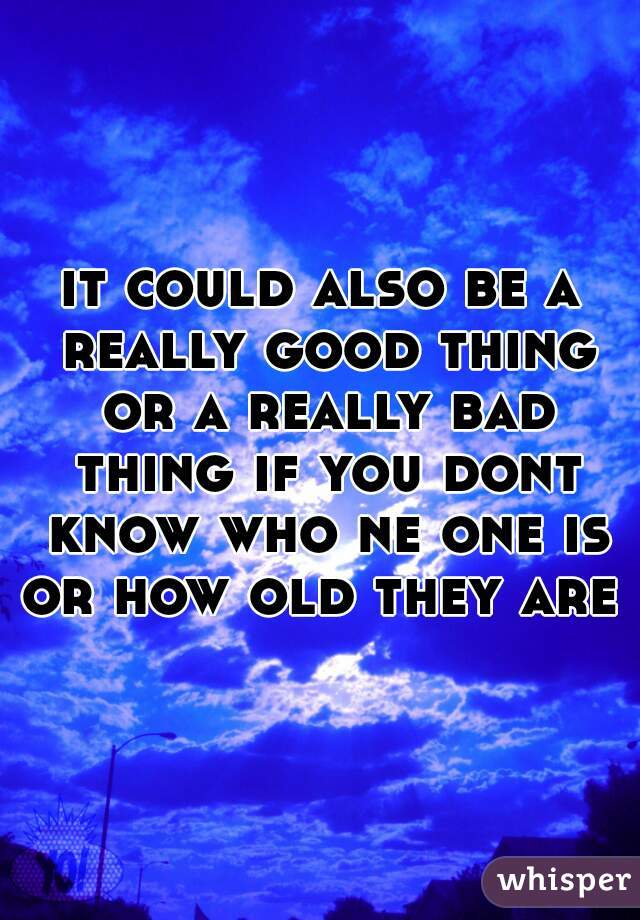 it could also be a really good thing or a really bad thing if you dont know who ne one is or how old they are 
