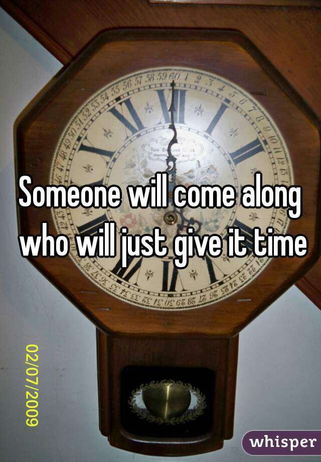 Someone will come along who will just give it time