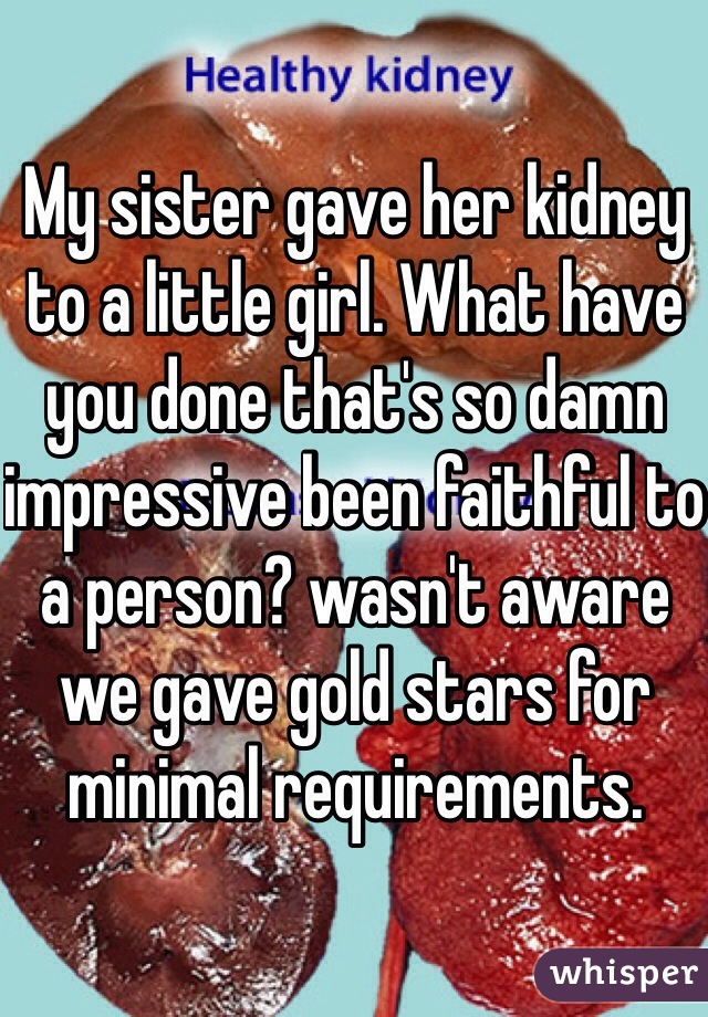 My sister gave her kidney to a little girl. What have you done that's so damn impressive been faithful to a person? wasn't aware we gave gold stars for minimal requirements.