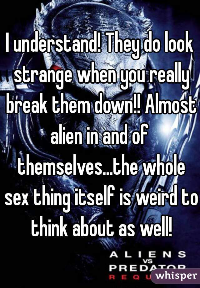 I understand! They do look strange when you really break them down!! Almost alien in and of  themselves...the whole sex thing itself is weird to think about as well!