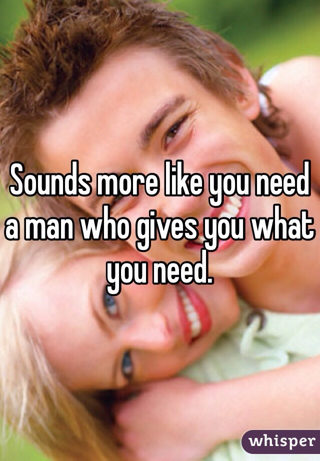Sounds more like you need a man who gives you what you need. 