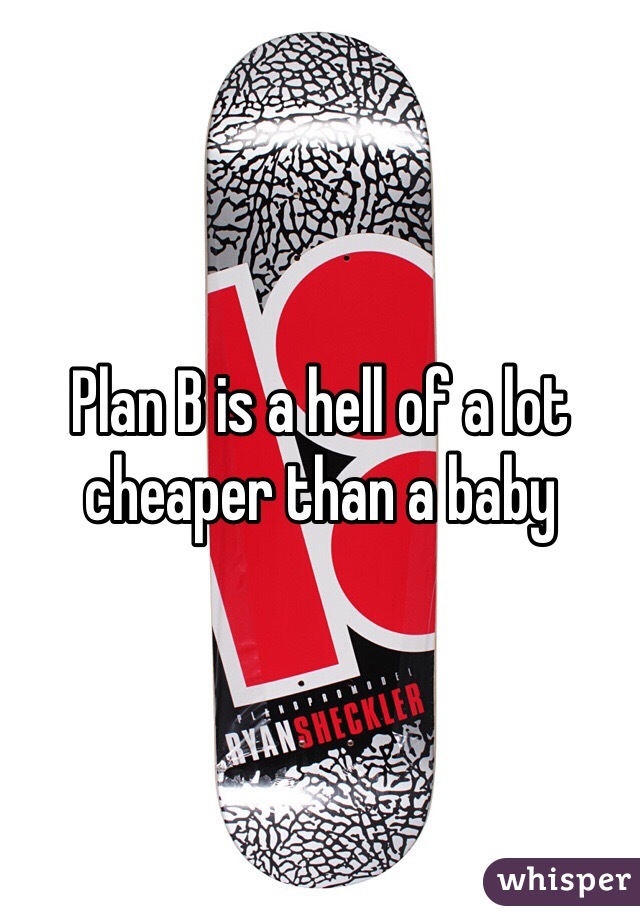Plan B is a hell of a lot cheaper than a baby