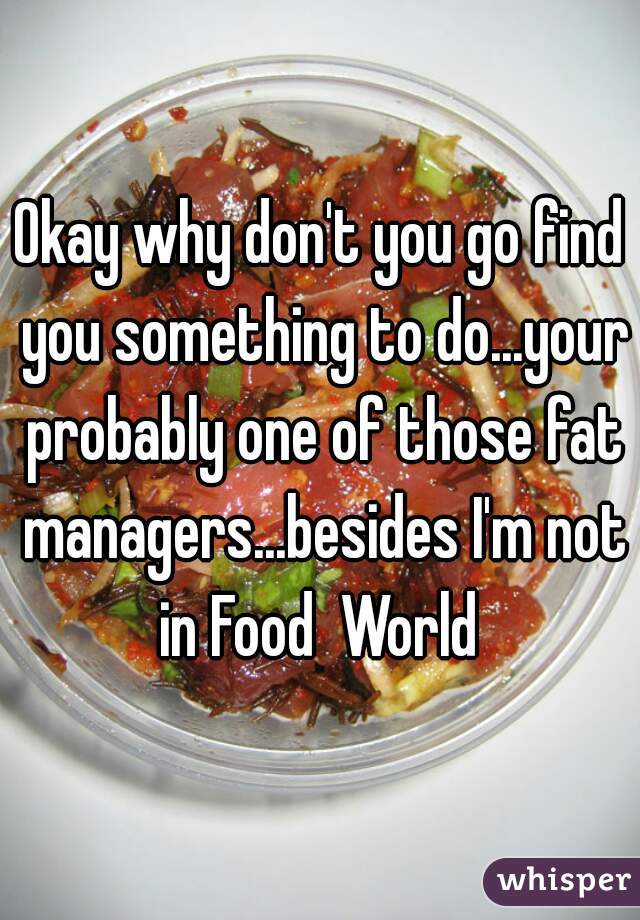 Okay why don't you go find you something to do...your probably one of those fat managers...besides I'm not in Food  World 