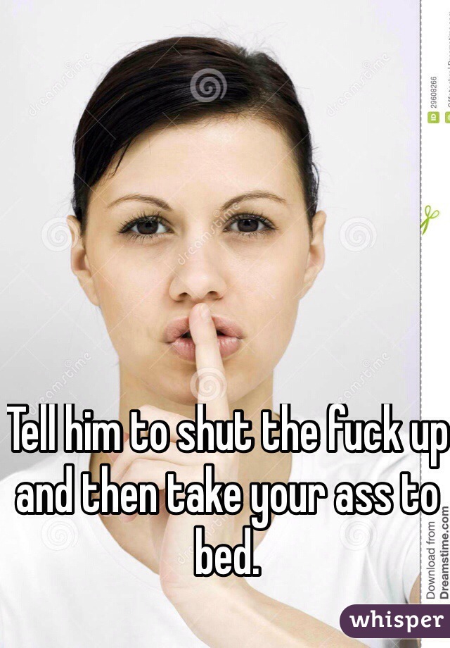 Tell him to shut the fuck up and then take your ass to bed. 

