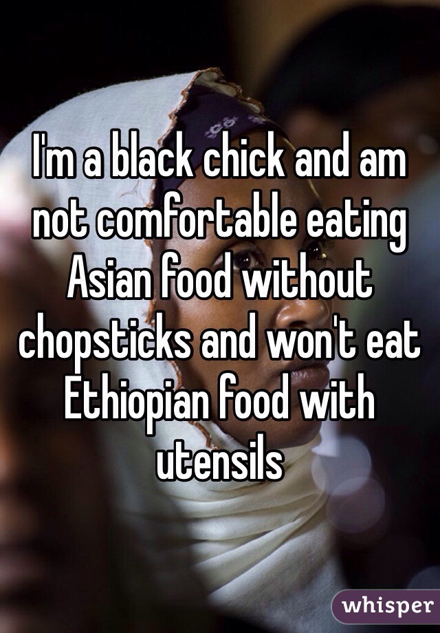 I'm a black chick and am not comfortable eating Asian food without chopsticks and won't eat Ethiopian food with utensils