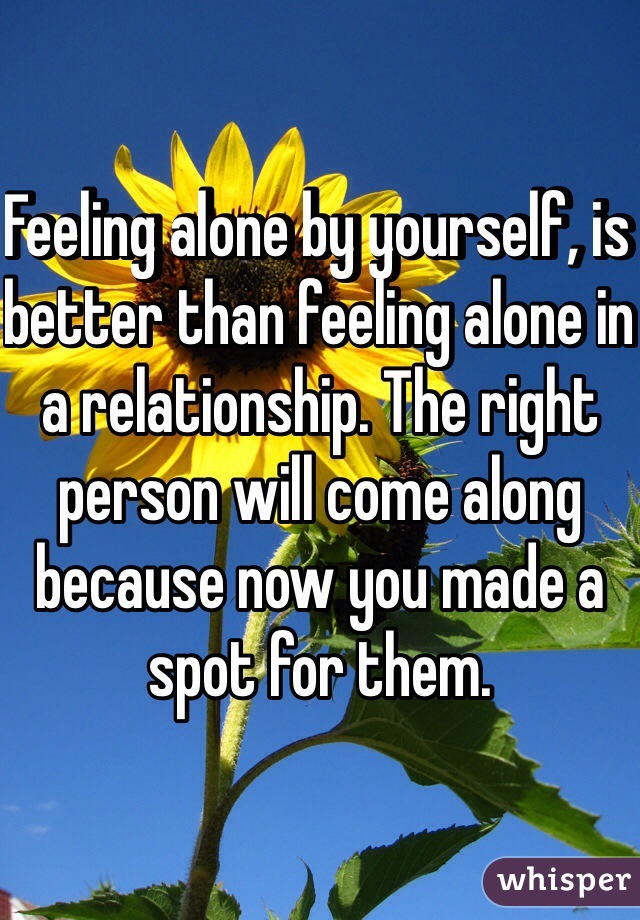 Feeling alone by yourself, is better than feeling alone in a relationship. The right person will come along because now you made a spot for them. 