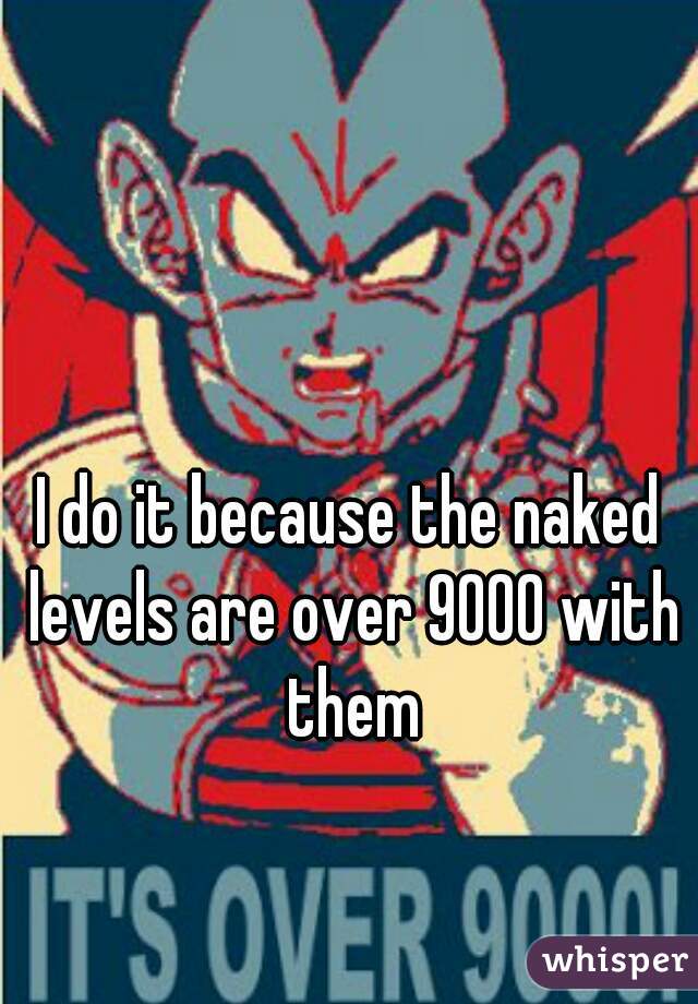 I do it because the naked levels are over 9000 with them