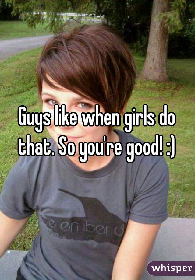 Guys like when girls do that. So you're good! :) 