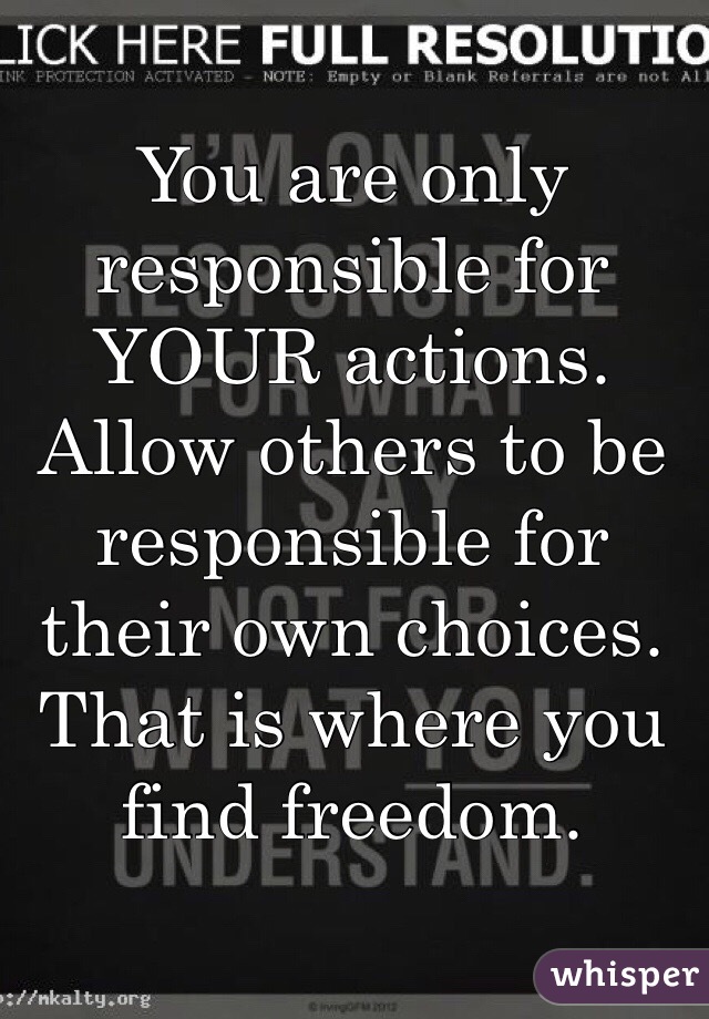 You are only responsible for YOUR actions. Allow others to be responsible for their own choices. That is where you find freedom. 