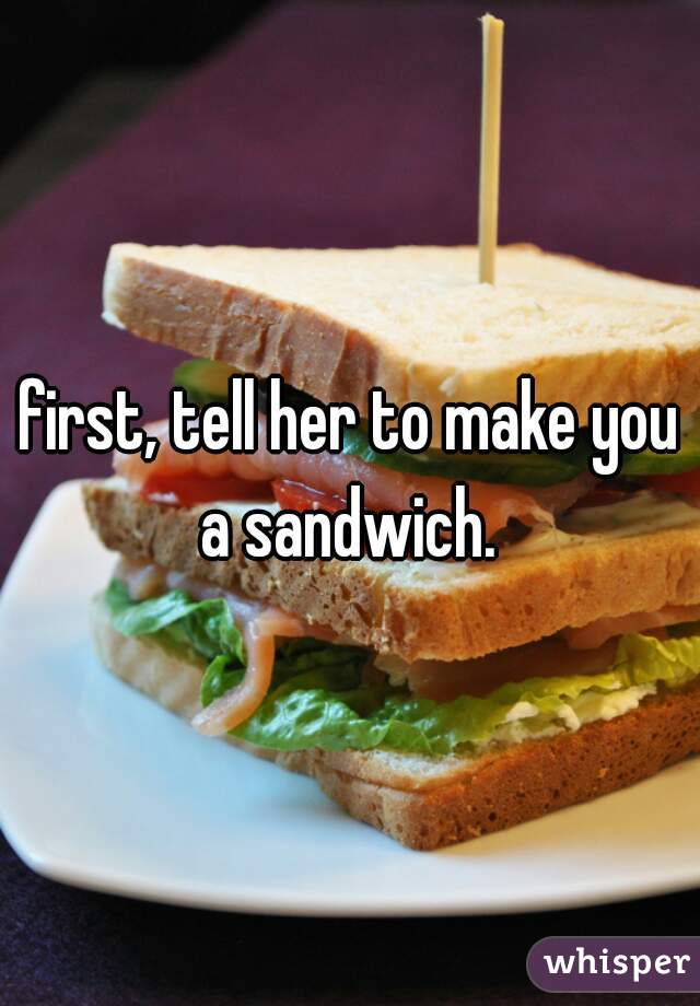 first, tell her to make you a sandwich. 