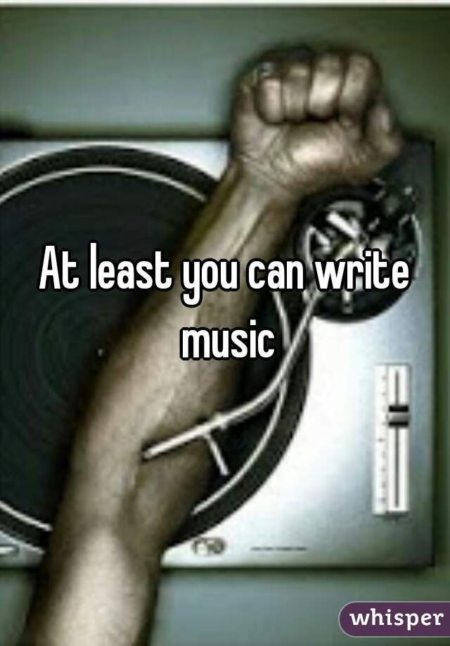 At least you can write music
