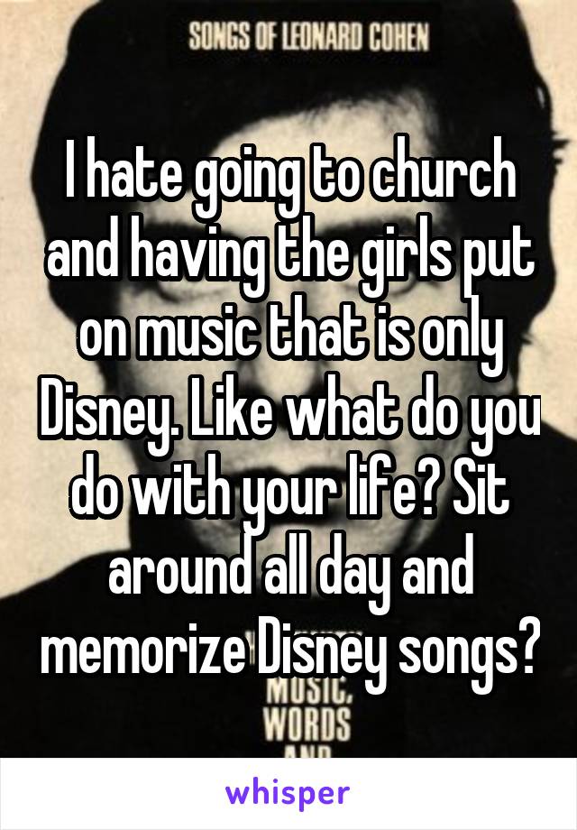 I hate going to church and having the girls put on music that is only Disney. Like what do you do with your life? Sit around all day and memorize Disney songs?