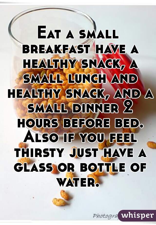 Eat a small breakfast have a healthy snack, a small lunch and healthy snack, and a small dinner 2 hours before bed. Also if you feel thirsty just have a glass or bottle of water. 