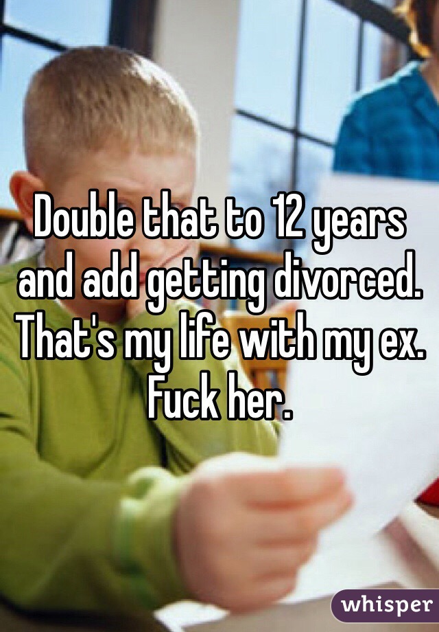 Double that to 12 years and add getting divorced. 
That's my life with my ex. Fuck her. 