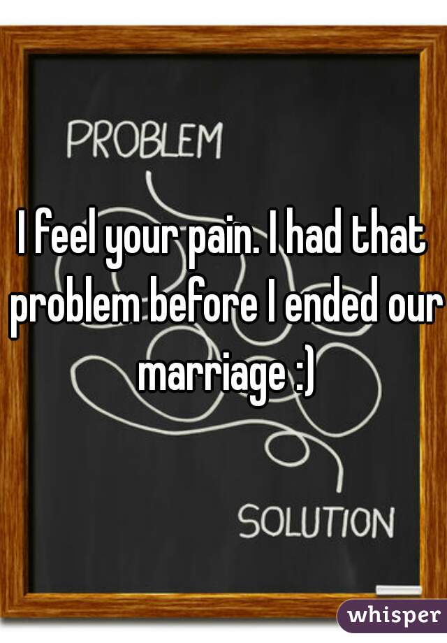 I feel your pain. I had that problem before I ended our marriage :)