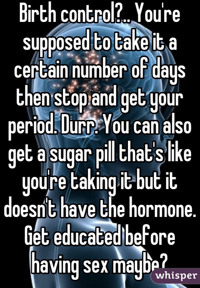 Birth control?.. You're supposed to take it a certain number of days then stop and get your period. Durr. You can also get a sugar pill that's like you're taking it but it doesn't have the hormone.
Get educated before having sex maybe?