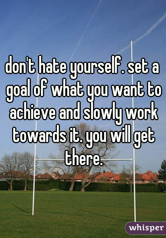 don't hate yourself. set a goal of what you want to achieve and slowly work towards it. you will get there.