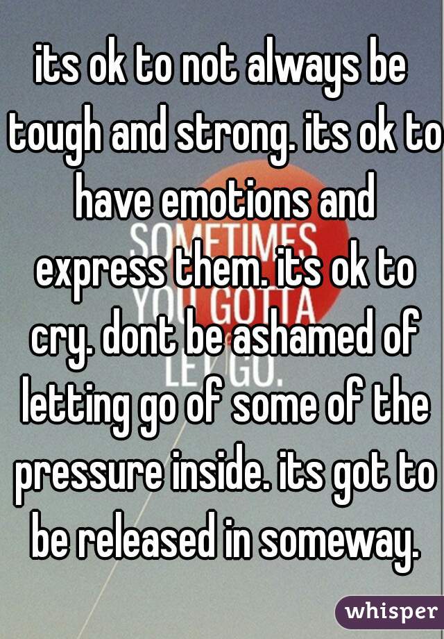 its ok to not always be tough and strong. its ok to have emotions and express them. its ok to cry. dont be ashamed of letting go of some of the pressure inside. its got to be released in someway.
