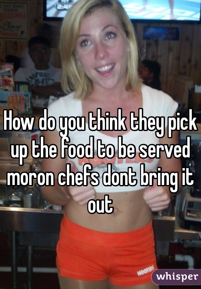 How do you think they pick up the food to be served moron chefs dont bring it out 
