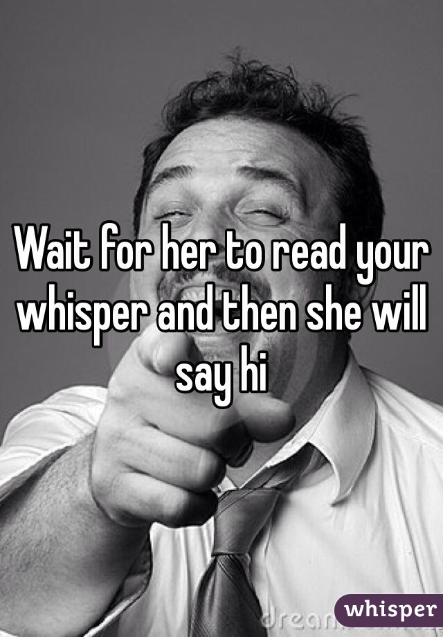 Wait for her to read your whisper and then she will say hi