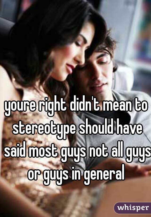 youre right didn't mean to stereotype should have said most guys not all guys or guys in general 