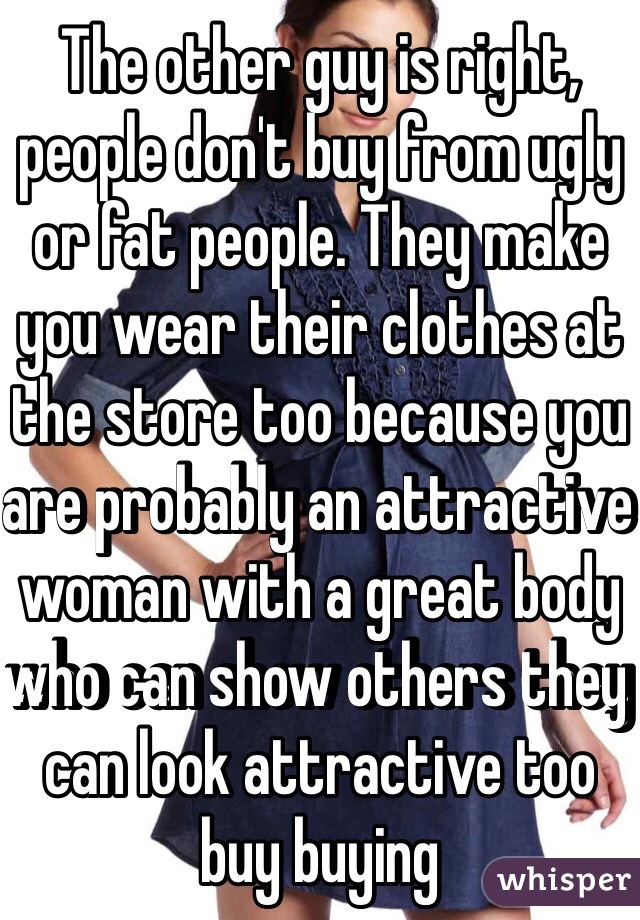 The other guy is right, people don't buy from ugly or fat people. They make you wear their clothes at the store too because you are probably an attractive woman with a great body who can show others they can look attractive too buy buying