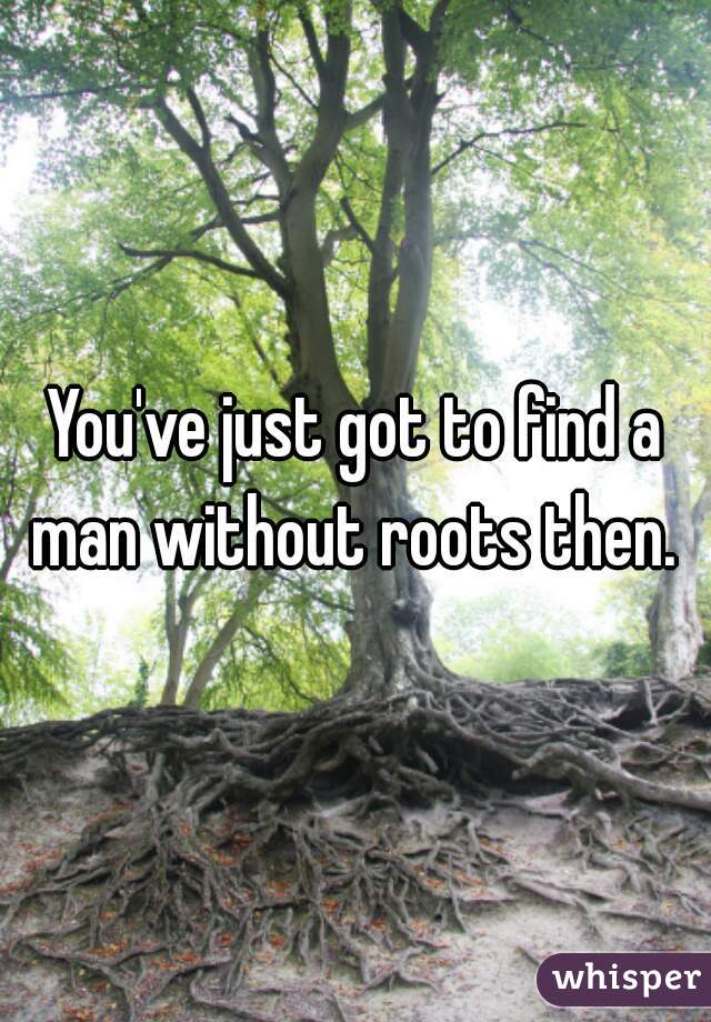 You've just got to find a man without roots then. 