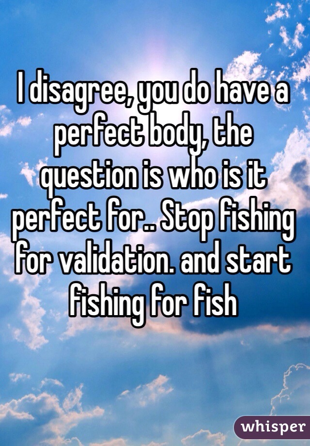I disagree, you do have a perfect body, the question is who is it perfect for.. Stop fishing for validation. and start fishing for fish