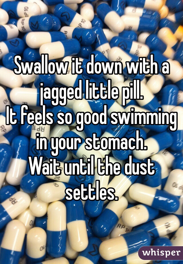 Swallow it down with a jagged little pill.
It feels so good swimming in your stomach.
Wait until the dust settles.