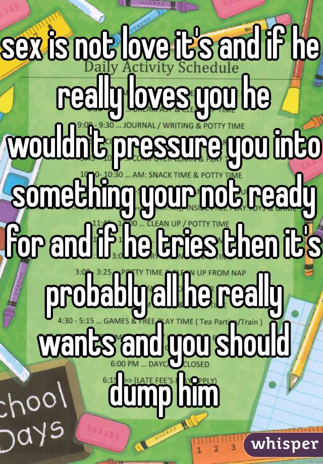 sex is not love it's and if he really loves you he wouldn't pressure you into something your not ready for and if he tries then it's probably all he really wants and you should dump him