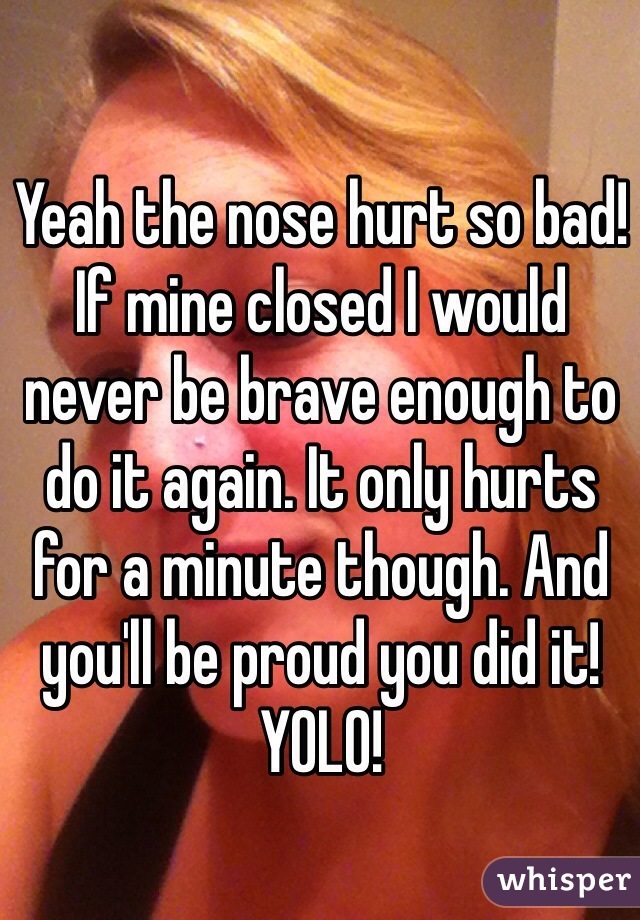 Yeah the nose hurt so bad! If mine closed I would never be brave enough to do it again. It only hurts for a minute though. And you'll be proud you did it! YOLO!