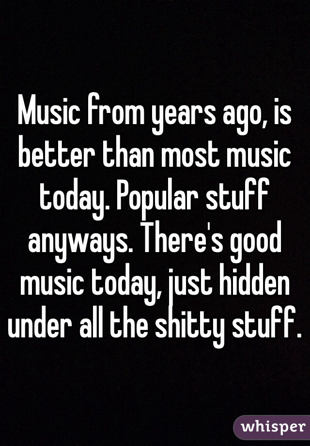 Music from years ago, is better than most music today. Popular stuff anyways. There's good music today, just hidden under all the shitty stuff. 