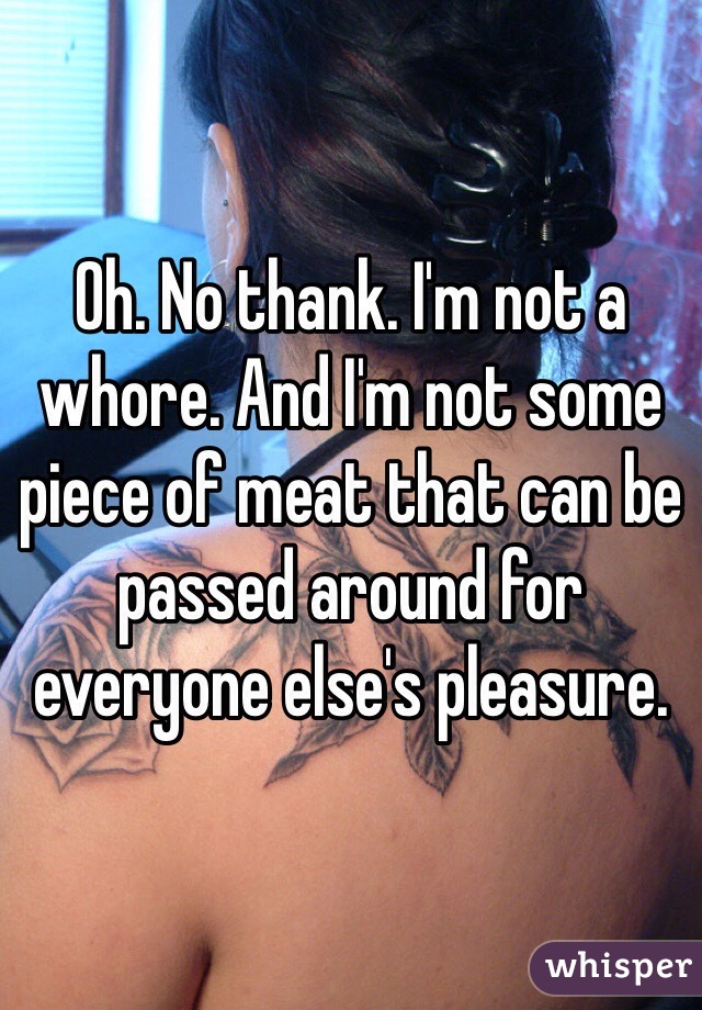 Oh. No thank. I'm not a whore. And I'm not some piece of meat that can be passed around for everyone else's pleasure. 