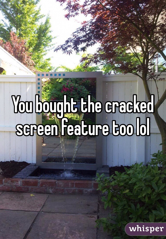 You bought the cracked screen feature too lol