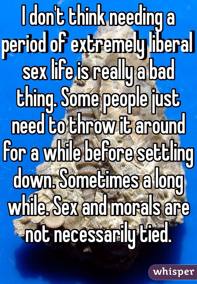 I don't think needing a period of extremely liberal sex life is really a bad thing. Some people just need to throw it around for a while before settling down. Sometimes a long while. Sex and morals are not necessarily tied. 