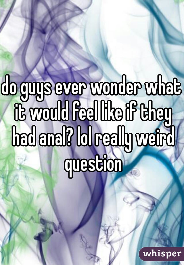 do guys ever wonder what it would feel like if they had anal? lol really weird question