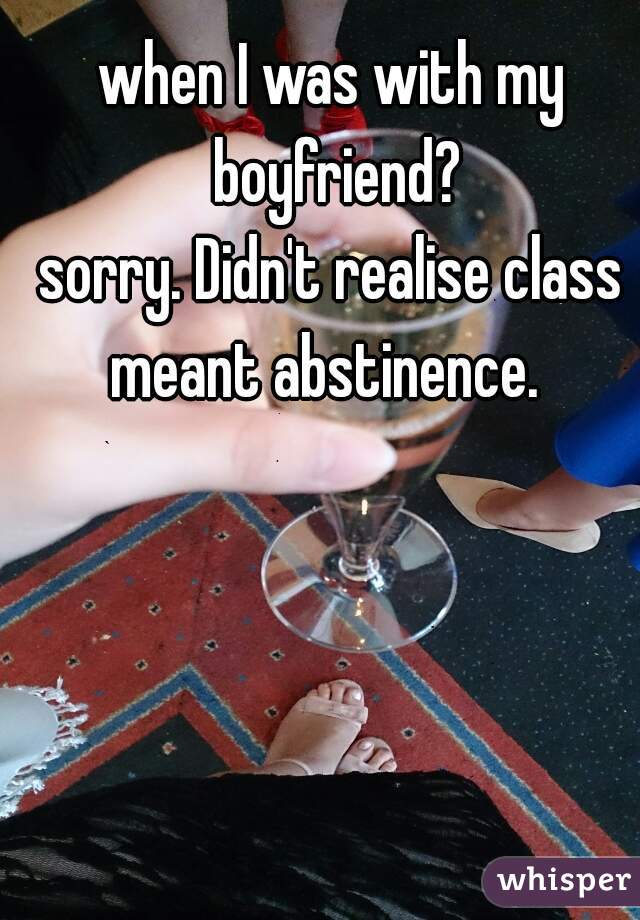 when I was with my boyfriend?
sorry. Didn't realise class meant abstinence.  